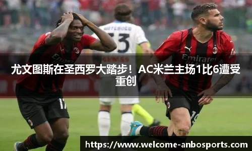 尤文图斯在圣西罗大踏步！AC米兰主场1比6遭受重创