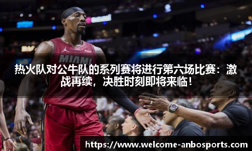 热火队对公牛队的系列赛将进行第六场比赛：激战再续，决胜时刻即将来临！