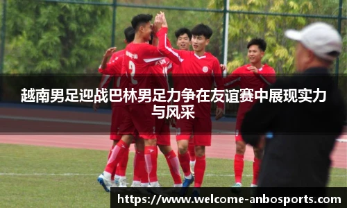 越南男足迎战巴林男足力争在友谊赛中展现实力与风采